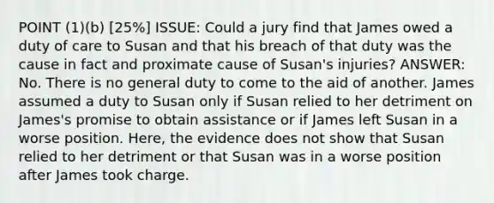 POINT (1)(b) [25%] ISSUE: Could a jury find that James owed a duty of care to Susan and that his breach of that duty was the cause in fact and proximate cause of Susan's injuries? ANSWER: No. There is no general duty to come to the aid of another. James assumed a duty to Susan only if Susan relied to her detriment on James's promise to obtain assistance or if James left Susan in a worse position. Here, the evidence does not show that Susan relied to her detriment or that Susan was in a worse position after James took charge.