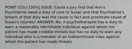 POINT (1)(c) [30%] ISSUE: Could a jury find that Ann's Psychiatrist owed a duty of care to Susan and that Psychiatrist's breach of that duty was the cause in fact and proximate cause of Susan's injuries? ANSWER: No. A psychotherapist has a duty to warn a reasonably identifiable individual against whom her patient has made credible threats but has no duty to warn any individual who is a member of an indeterminate class against whom the patient has made threats.