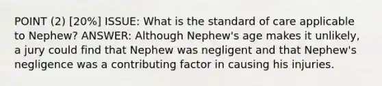 POINT (2) [20%] ISSUE: What is the standard of care applicable to Nephew? ANSWER: Although Nephew's age makes it unlikely, a jury could find that Nephew was negligent and that Nephew's negligence was a contributing factor in causing his injuries.