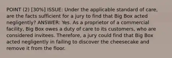 POINT (2) [30%] ISSUE: Under the applicable standard of care, are the facts sufficient for a jury to find that Big Box acted negligently? ANSWER: Yes. As a proprietor of a commercial facility, Big Box owes a duty of care to its customers, who are considered invitees. Therefore, a jury could find that Big Box acted negligently in failing to discover the cheesecake and remove it from the floor.