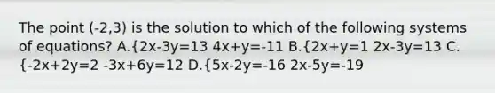 The point (-2,3) is the solution to which of the following systems of equations? A.{2x-3y=13 4x+y=-11 B.{2x+y=1 2x-3y=13 C.{-2x+2y=2 -3x+6y=12 D.{5x-2y=-16 2x-5y=-19