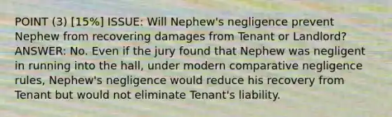 POINT (3) [15%] ISSUE: Will Nephew's negligence prevent Nephew from recovering damages from Tenant or Landlord? ANSWER: No. Even if the jury found that Nephew was negligent in running into the hall, under modern comparative negligence rules, Nephew's negligence would reduce his recovery from Tenant but would not eliminate Tenant's liability.