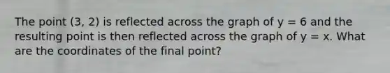 The point (3, 2) is reflected across the graph of y = 6 and the resulting point is then reflected across the graph of y = x. What are the coordinates of the final point?
