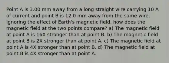 Point A is 3.00 mm away from a long straight wire carrying 10 A of current and point B is 12.0 mm away from the same wire. Ignoring the effect of Earth's magnetic field, how does the magnetic field at the two points compare? a) The magnetic field at point A is 16X stronger than at point B. b) The magnetic field at point B is 2X stronger than at point A. c) The magnetic field at point A is 4X stronger than at point B. d) The magnetic field at point B is 4X stronger than at point A.