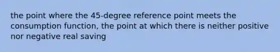 the point where the 45-degree reference point meets the consumption function, the point at which there is neither positive nor negative real saving