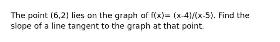 The point (6,2) lies on the graph of f(x)= (x-4)/(x-5). Find the <a href='https://www.questionai.com/knowledge/kUOguuNWaM-slope-of-a-line' class='anchor-knowledge'>slope of a line</a> tangent to the graph at that point.