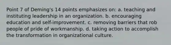 Point 7 of Deming's 14 points emphasizes on: a. teaching and instituting leadership in an organization. b. encouraging education and self-improvement. c. removing barriers that rob people of pride of workmanship. d. taking action to accomplish the transformation in organizational culture.