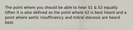 The point where you should be able to hear S1 & S2 equally. Often it is also defined as the point where S2 is best heard and a point where aortic insufficiency and mitral stenosis are heard best.