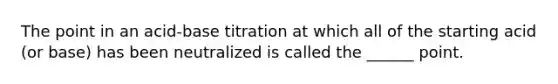 The point in an acid-base titration at which all of the starting acid (or base) has been neutralized is called the ______ point.