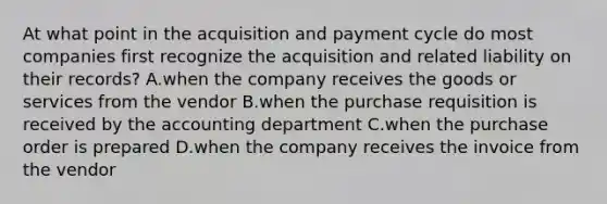 At what point in the acquisition and payment cycle do most companies first recognize the acquisition and related liability on their​ records? A.when the company receives the goods or services from the vendor B.when the purchase requisition is received by the accounting department C.when the purchase order is prepared D.when the company receives the invoice from the vendor