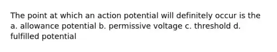 The point at which an action potential will definitely occur is the a. allowance potential b. permissive voltage c. threshold d. fulfilled potential