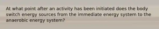 At what point after an activity has been initiated does the body switch energy sources from the immediate energy system to the anaerobic energy system?