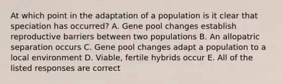 At which point in the adaptation of a population is it clear that speciation has occurred? A. Gene pool changes establish reproductive barriers between two populations B. An allopatric separation occurs C. Gene pool changes adapt a population to a local environment D. Viable, fertile hybrids occur E. All of the listed responses are correct