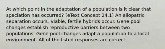 At which point in the adaptation of a population is it clear that speciation has occurred? (eText Concept 24.1) An allopatric separation occurs. Viable, fertile hybrids occur. Gene pool changes establish reproductive barriers between two populations. Gene pool changes adapt a population to a local environment. All of the listed responses are correct.