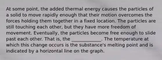 At some point, the added <a href='https://www.questionai.com/knowledge/kSS9YWuDlg-thermal-energy' class='anchor-knowledge'>thermal energy</a> causes the particles of a solid to move rapidly enough that their motion overcomes the forces holding them together in a fixed location. The particles are still touching each other, but they have more <a href='https://www.questionai.com/knowledge/kKMYWXQbBU-freedom-of-movement' class='anchor-knowledge'>freedom of movement</a>. Eventually, the particles become free enough to slide past each other. That is, the _____________. The temperature at which this change occurs is the substance's melting point and is indicated by a horizontal line on the graph.