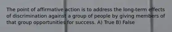 The point of affirmative action is to address the long-term effects of discrimination against a group of people by giving members of that group opportunities for success. A) True B) False