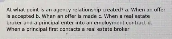 At what point is an agency relationship created? a. When an offer is accepted b. When an offer is made c. When a real estate broker and a principal enter into an employment contract d. When a principal first contacts a real estate broker