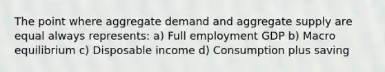 The point where aggregate demand and aggregate supply are equal always represents: a) Full employment GDP b) Macro equilibrium c) Disposable income d) Consumption plus saving