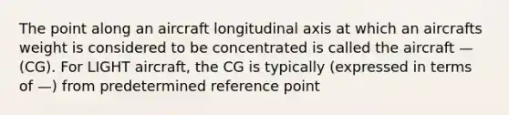 The point along an aircraft longitudinal axis at which an aircrafts weight is considered to be concentrated is called the aircraft — (CG). For LIGHT aircraft, the CG is typically (expressed in terms of —) from predetermined reference point