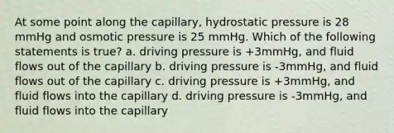 At some point along the capillary, hydrostatic pressure is 28 mmHg and osmotic pressure is 25 mmHg. Which of the following statements is true? a. driving pressure is +3mmHg, and fluid flows out of the capillary b. driving pressure is -3mmHg, and fluid flows out of the capillary c. driving pressure is +3mmHg, and fluid flows into the capillary d. driving pressure is -3mmHg, and fluid flows into the capillary