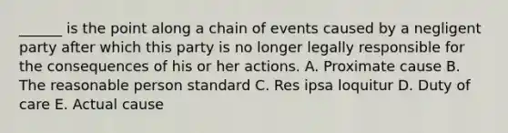 ​______ is the point along a chain of events caused by a negligent party after which this party is no longer legally responsible for the consequences of his or her actions. A. Proximate cause B. The reasonable person standard C. Res ipsa loquitur D. Duty of care E. Actual cause