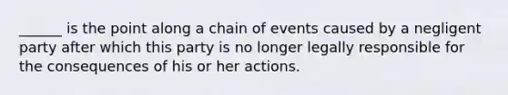 ​______ is the point along a chain of events caused by a negligent party after which this party is no longer legally responsible for the consequences of his or her actions.