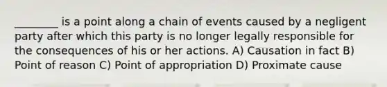 ________ is a point along a chain of events caused by a negligent party after which this party is no longer legally responsible for the consequences of his or her actions. A) Causation in fact B) Point of reason C) Point of appropriation D) Proximate cause