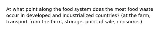 At what point along the food system does the most food waste occur in developed and industrialized countries? (at the farm, transport from the farm, storage, point of sale, consumer)