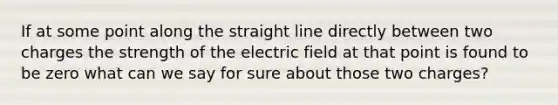 If at some point along the straight line directly between two charges the strength of the electric field at that point is found to be zero what can we say for sure about those two charges?