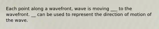 Each point along a wavefront, wave is moving ___ to the wavefront. __ can be used to represent the direction of motion of the wave.