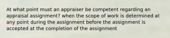 At what point must an appraiser be competent regarding an appraisal assignment? when the scope of work is determined at any point during the assignment before the assignment is accepted at the completion of the assignment