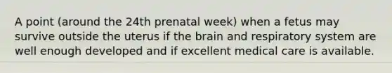 A point (around the 24th prenatal week) when a fetus may survive outside the uterus if <a href='https://www.questionai.com/knowledge/kLMtJeqKp6-the-brain' class='anchor-knowledge'>the brain</a> and respiratory system are well enough developed and if excellent medical care is available.