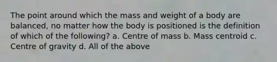 The point around which the mass and weight of a body are balanced, no matter how the body is positioned is the definition of which of the following? a. Centre of mass b. Mass centroid c. Centre of gravity d. All of the above