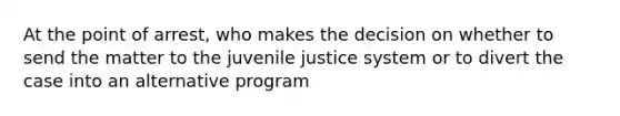 At the point of arrest, who makes the decision on whether to send the matter to the juvenile justice system or to divert the case into an alternative program