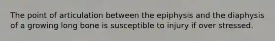 The point of articulation between the epiphysis and the diaphysis of a growing long bone is susceptible to injury if over stressed.