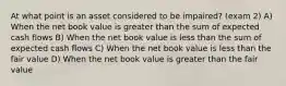 At what point is an asset considered to be impaired? (exam 2) A) When the net book value is greater than the sum of expected cash flows B) When the net book value is less than the sum of expected cash flows C) When the net book value is less than the fair value D) When the net book value is greater than the fair value