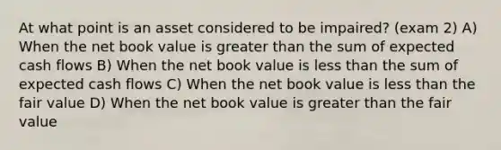 At what point is an asset considered to be impaired? (exam 2) A) When the net book value is greater than the sum of expected cash flows B) When the net book value is less than the sum of expected cash flows C) When the net book value is less than the fair value D) When the net book value is greater than the fair value