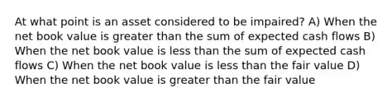 At what point is an asset considered to be impaired? A) When the net book value is greater than the sum of expected cash flows B) When the net book value is less than the sum of expected cash flows C) When the net book value is less than the fair value D) When the net book value is greater than the fair value