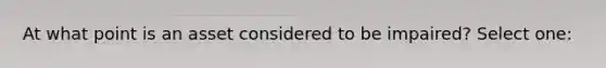 At what point is an asset considered to be impaired? Select one: