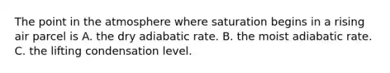 The point in the atmosphere where saturation begins in a rising air parcel is A. the dry adiabatic rate. B. the moist adiabatic rate. C. the lifting condensation level.