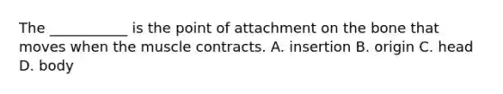 The ___________ is the point of attachment on the bone that moves when the muscle contracts. A. insertion B. origin C. head D. body