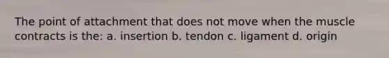 The point of attachment that does not move when the muscle contracts is the: a. insertion b. tendon c. ligament d. origin