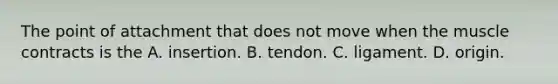 The point of attachment that does not move when the muscle contracts is the A. insertion. B. tendon. C. ligament. D. origin.