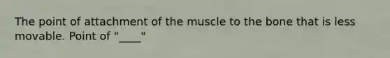 The point of attachment of the muscle to the bone that is less movable. Point of "____"