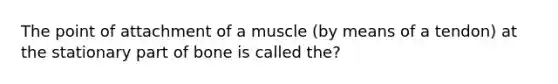 The point of attachment of a muscle (by means of a tendon) at the stationary part of bone is called the?