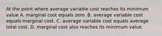 At the point where average variable cost reaches its minimum value A. marginal cost equals zero. B. average variable cost equals marginal cost. C. average variable cost equals average total cost. D. marginal cost also reaches its minimum value.