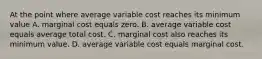 At the point where average variable cost reaches its minimum value A. marginal cost equals zero. B. average variable cost equals average total cost. C. marginal cost also reaches its minimum value. D. average variable cost equals marginal cost.