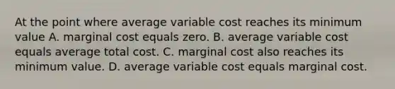 At the point where average variable cost reaches its minimum value A. marginal cost equals zero. B. average variable cost equals average total cost. C. marginal cost also reaches its minimum value. D. average variable cost equals marginal cost.