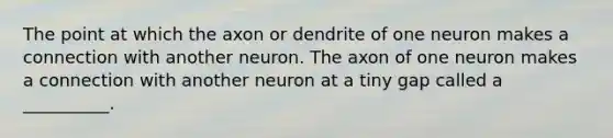 The point at which the axon or dendrite of one neuron makes a connection with another neuron. The axon of one neuron makes a connection with another neuron at a tiny gap called a __________.