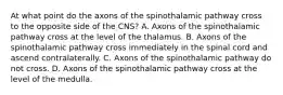 At what point do the axons of the spinothalamic pathway cross to the opposite side of the CNS? A. Axons of the spinothalamic pathway cross at the level of the thalamus. B. Axons of the spinothalamic pathway cross immediately in the spinal cord and ascend contralaterally. C. Axons of the spinothalamic pathway do not cross. D. Axons of the spinothalamic pathway cross at the level of the medulla.